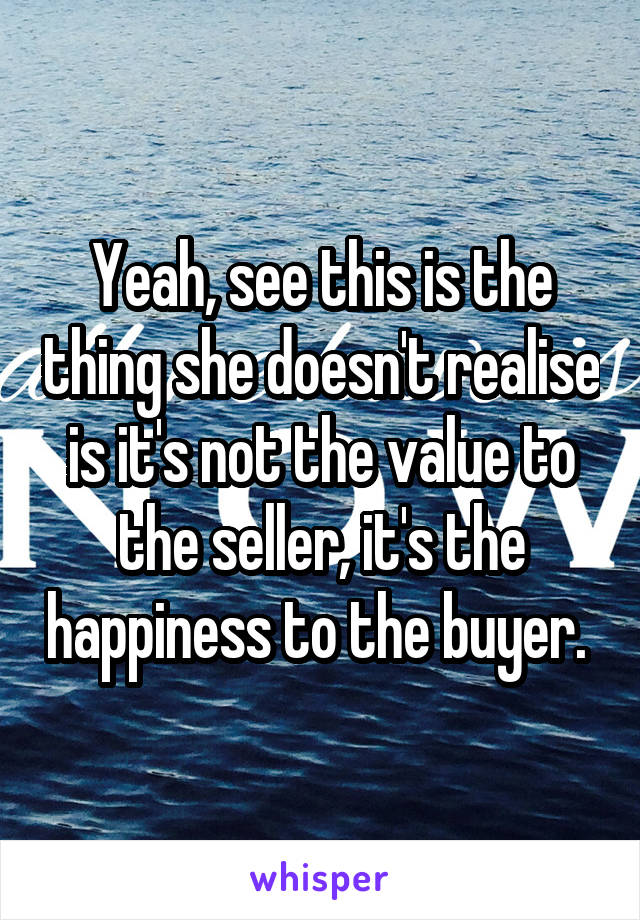 Yeah, see this is the thing she doesn't realise is it's not the value to the seller, it's the happiness to the buyer. 