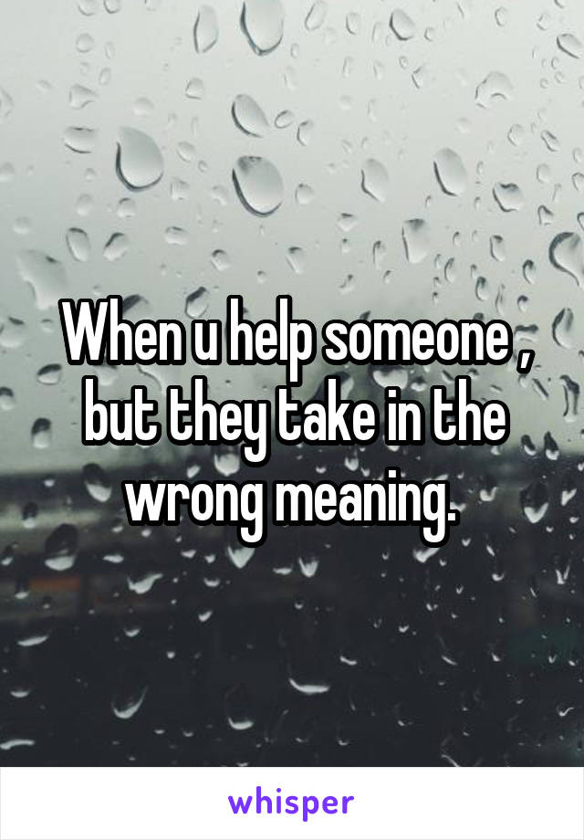 When u help someone , but they take in the wrong meaning. 