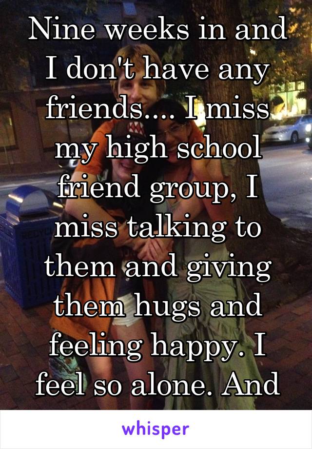 Nine weeks in and I don't have any friends.... I miss my high school friend group, I miss talking to them and giving them hugs and feeling happy. I feel so alone. And so worthless.