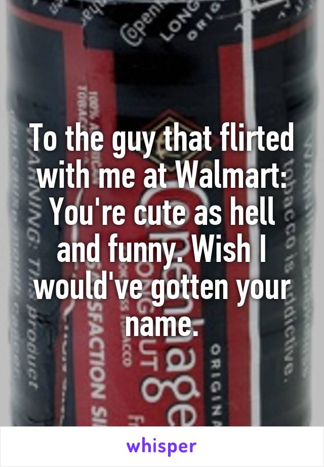 To the guy that flirted with me at Walmart:
You're cute as hell and funny. Wish I would've gotten your name.