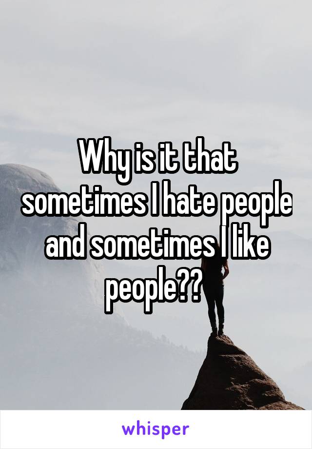 Why is it that sometimes I hate people and sometimes I like people?? 