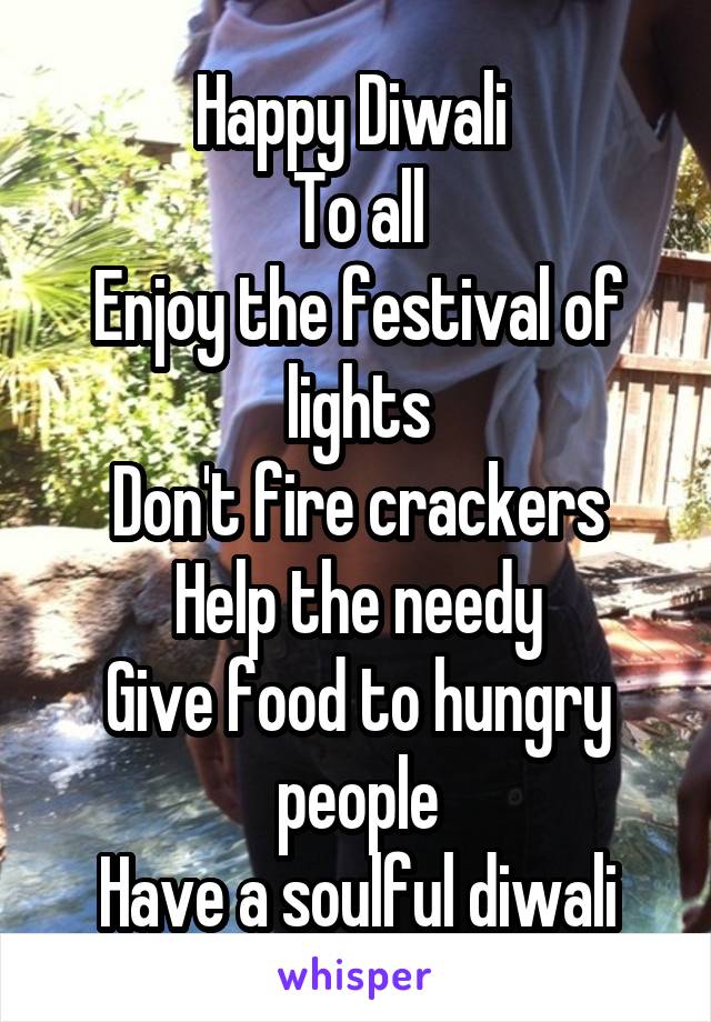 Happy Diwali 
To all
Enjoy the festival of lights
Don't fire crackers
Help the needy
Give food to hungry people
Have a soulful diwali