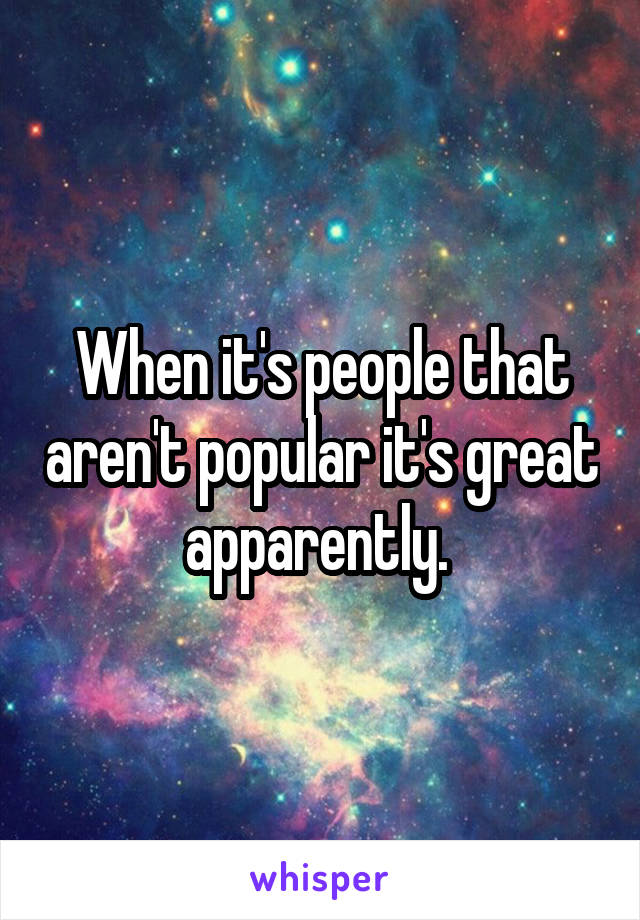 When it's people that aren't popular it's great apparently. 