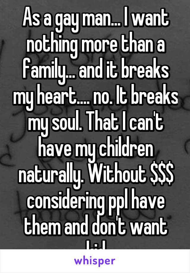 As a gay man... I want nothing more than a family... and it breaks my heart.... no. It breaks my soul. That I can't have my children naturally. Without $$$ considering ppl have them and don't want kid