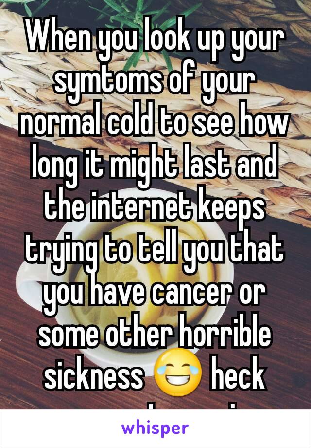 When you look up your symtoms of your normal cold to see how long it might last and the internet keeps trying to tell you that you have cancer or  some other horrible sickness 😂 heck even got anemia