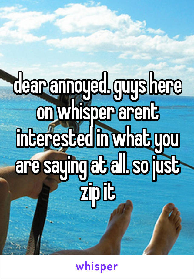 dear annoyed. guys here on whisper arent interested in what you are saying at all. so just zip it