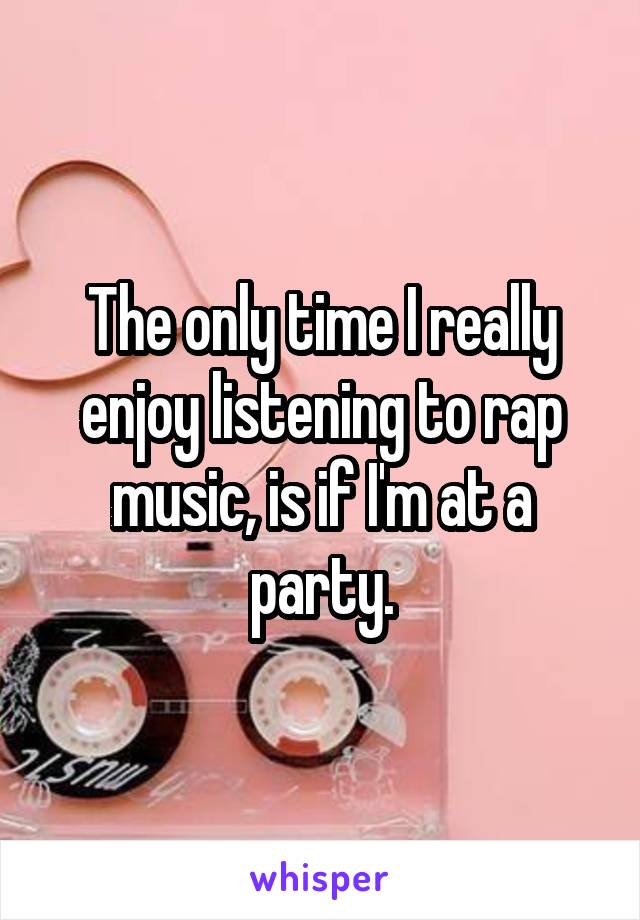 The only time I really enjoy listening to rap music, is if I'm at a party.