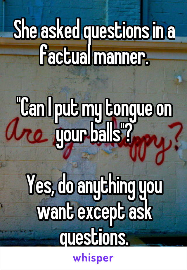 She asked questions in a factual manner.

"Can I put my tongue on your balls"?

Yes, do anything you want except ask questions.