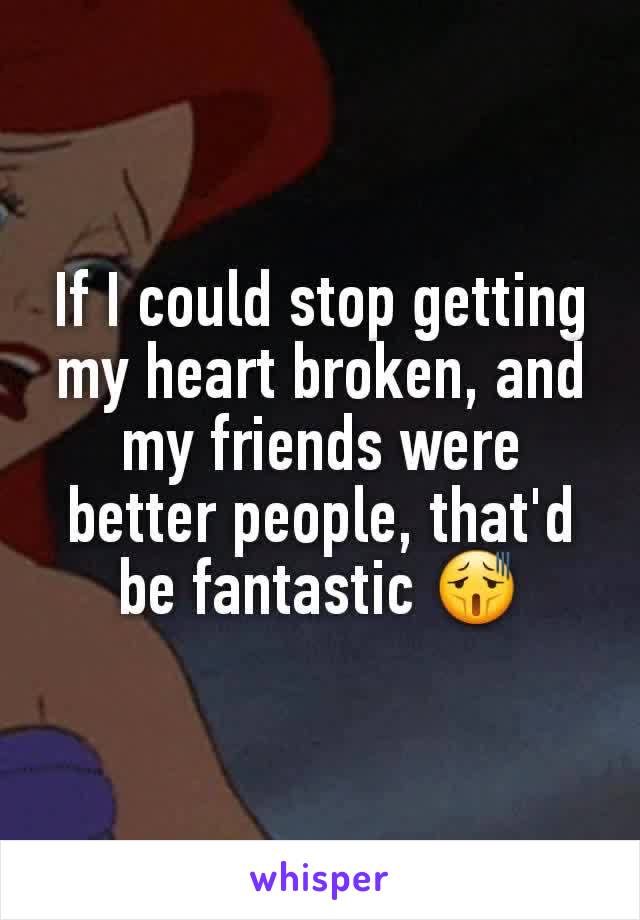 If I could stop getting my heart broken, and my friends were better people, that'd be fantastic 😫