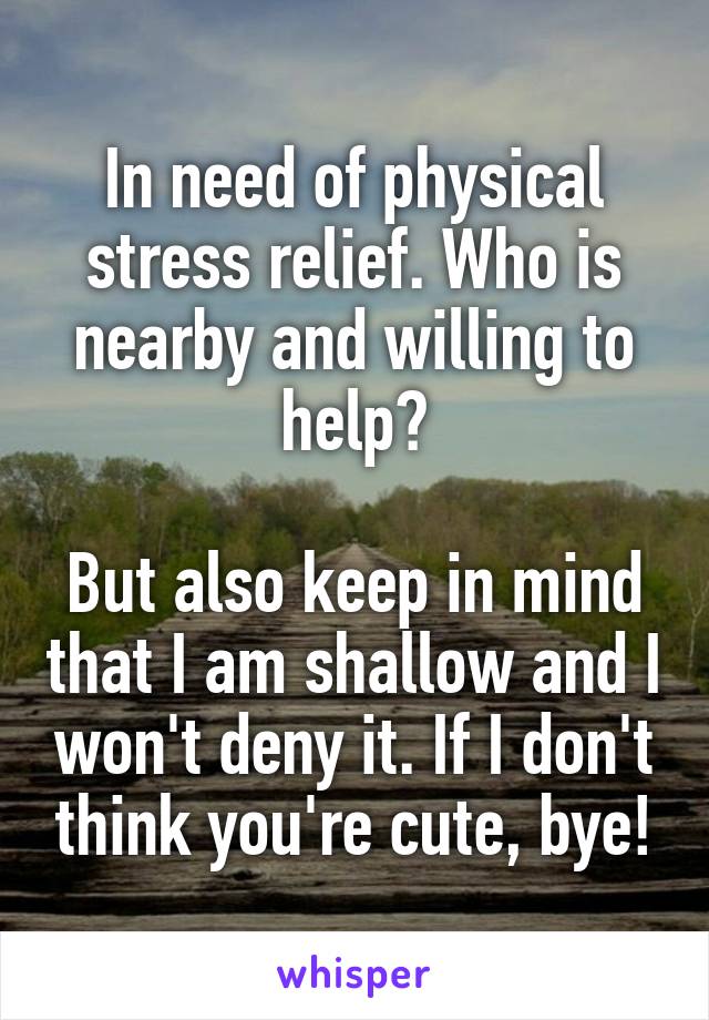 In need of physical stress relief. Who is nearby and willing to help?

But also keep in mind that I am shallow and I won't deny it. If I don't think you're cute, bye!