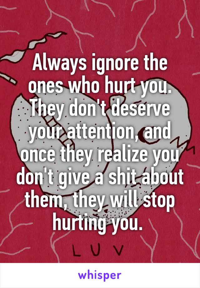 Always ignore the ones who hurt you. They don't deserve your attention, and once they realize you don't give a shit about them, they will stop hurting you. 