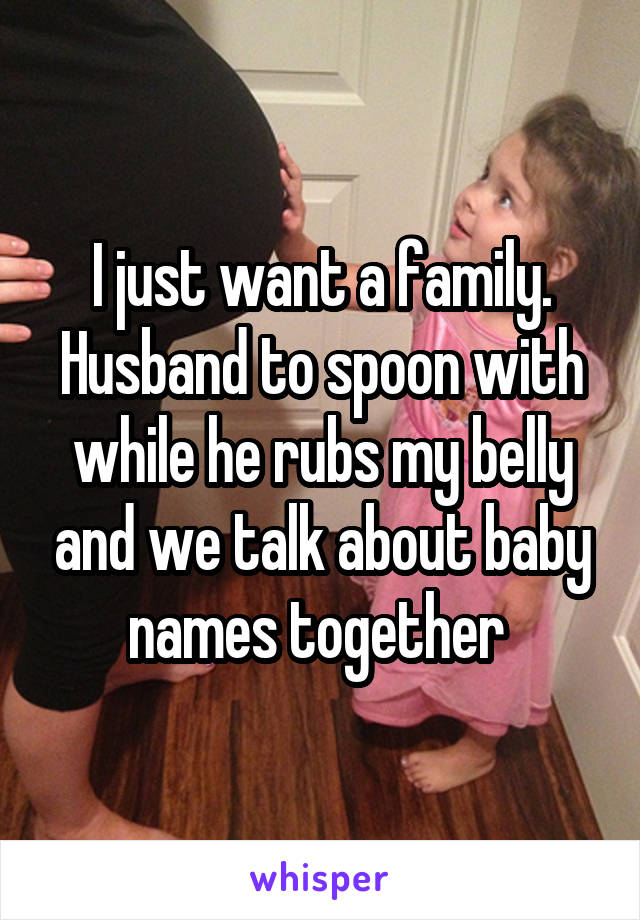 I just want a family. Husband to spoon with while he rubs my belly and we talk about baby names together 