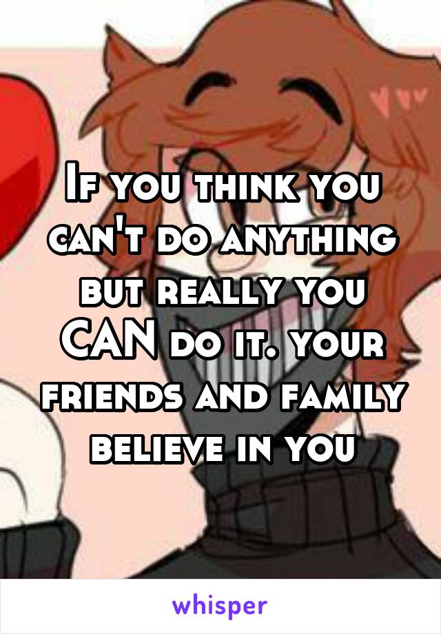 If you think you can't do anything but really you CAN do it. your friends and family believe in you