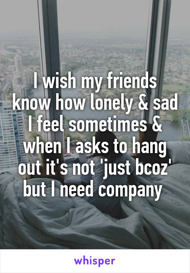 I wish my friends know how lonely & sad I feel sometimes & when I asks to hang out it's not 'just bcoz' but I need company 