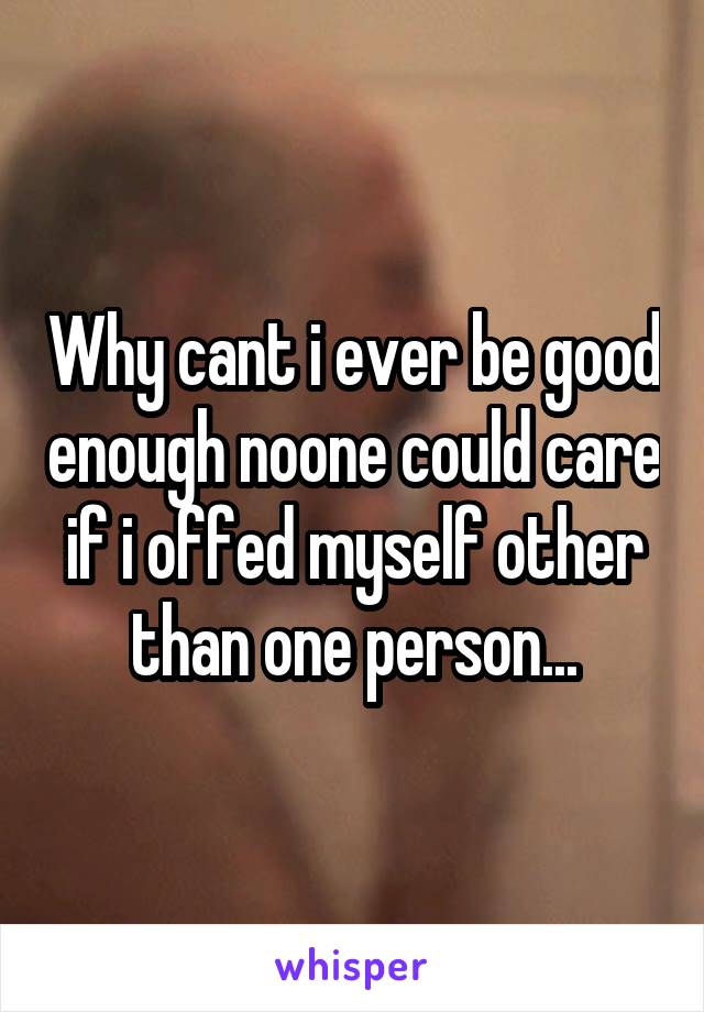 Why cant i ever be good enough noone could care if i offed myself other than one person...