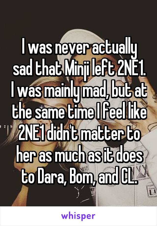 I was never actually sad that Minji left 2NE1. I was mainly mad, but at the same time I feel like 2NE1 didn't matter to her as much as it does to Dara, Bom, and CL.