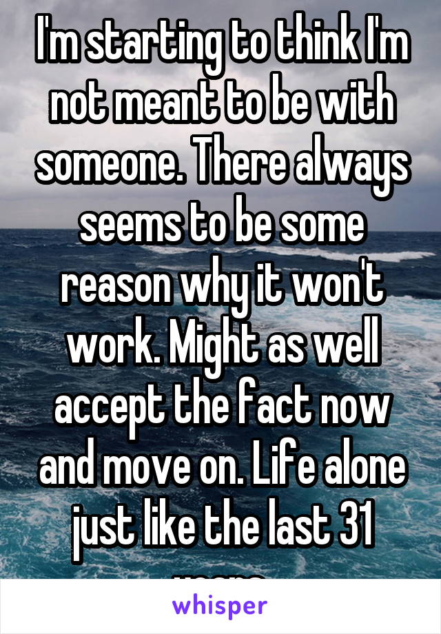 I'm starting to think I'm not meant to be with someone. There always seems to be some reason why it won't work. Might as well accept the fact now and move on. Life alone just like the last 31 years.