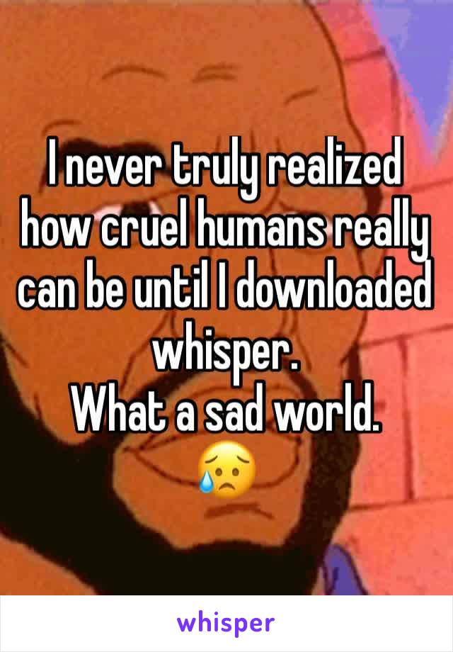 I never truly realized how cruel humans really can be until I downloaded whisper. 
What a sad world. 
😥