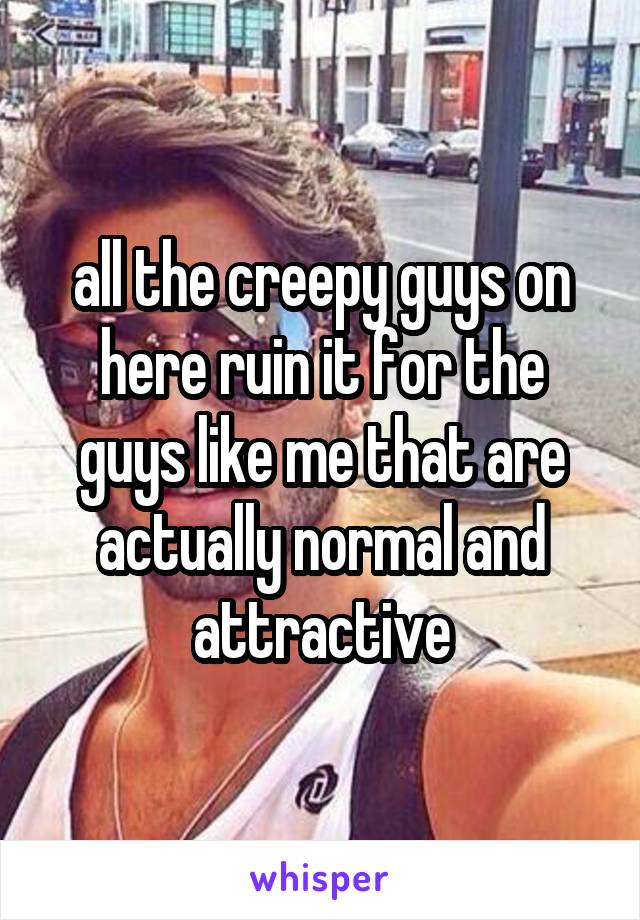 all the creepy guys on here ruin it for the guys like me that are actually normal and attractive