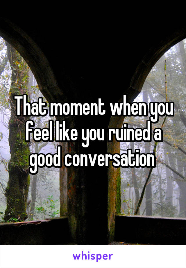 That moment when you feel like you ruined a good conversation 