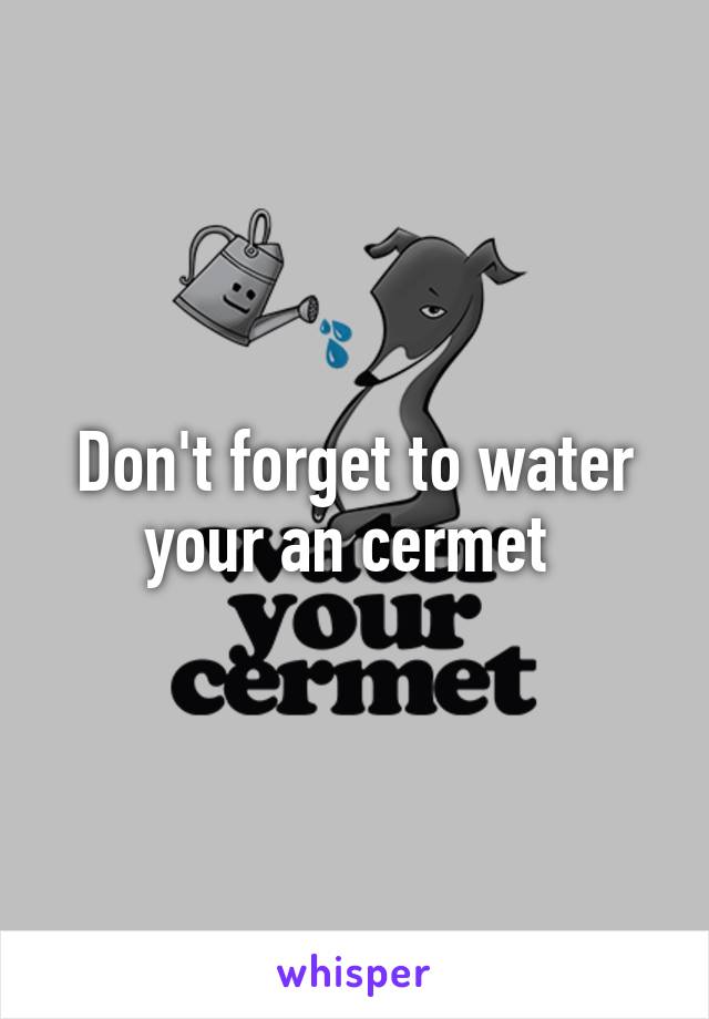 Don't forget to water your an cermet 