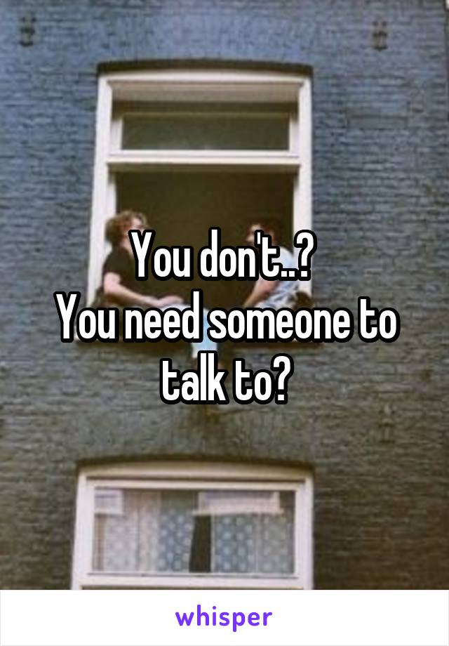 You don't..? 
You need someone to talk to?