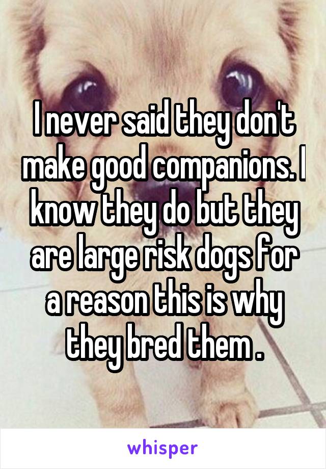 I never said they don't make good companions. I know they do but they are large risk dogs for a reason this is why they bred them .