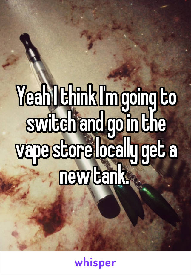 Yeah I think I'm going to switch and go in the vape store locally get a new tank. 
