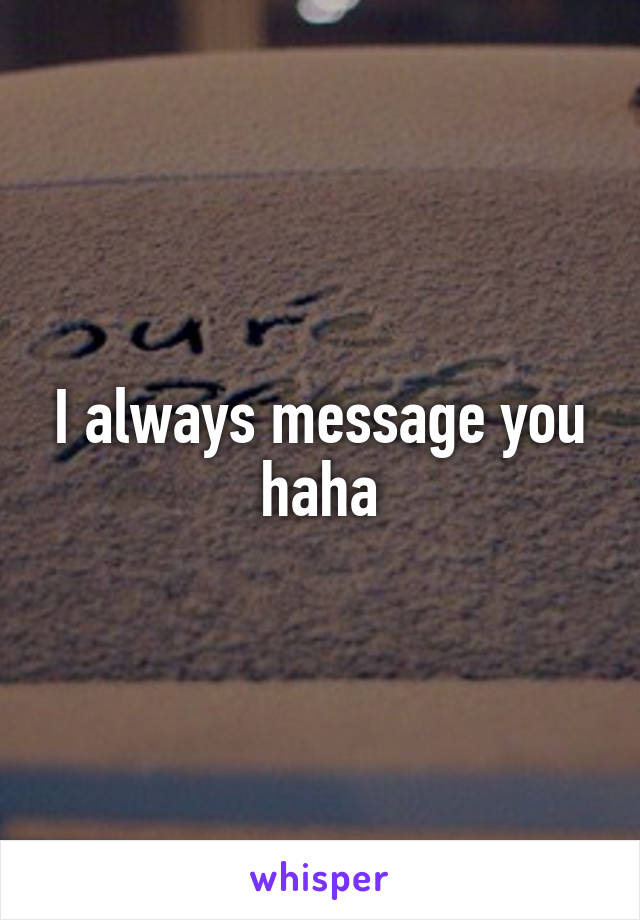 I always message you haha