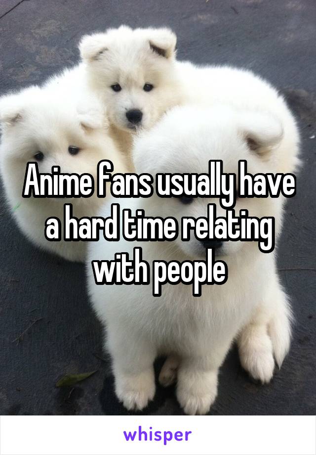 Anime fans usually have a hard time relating with people