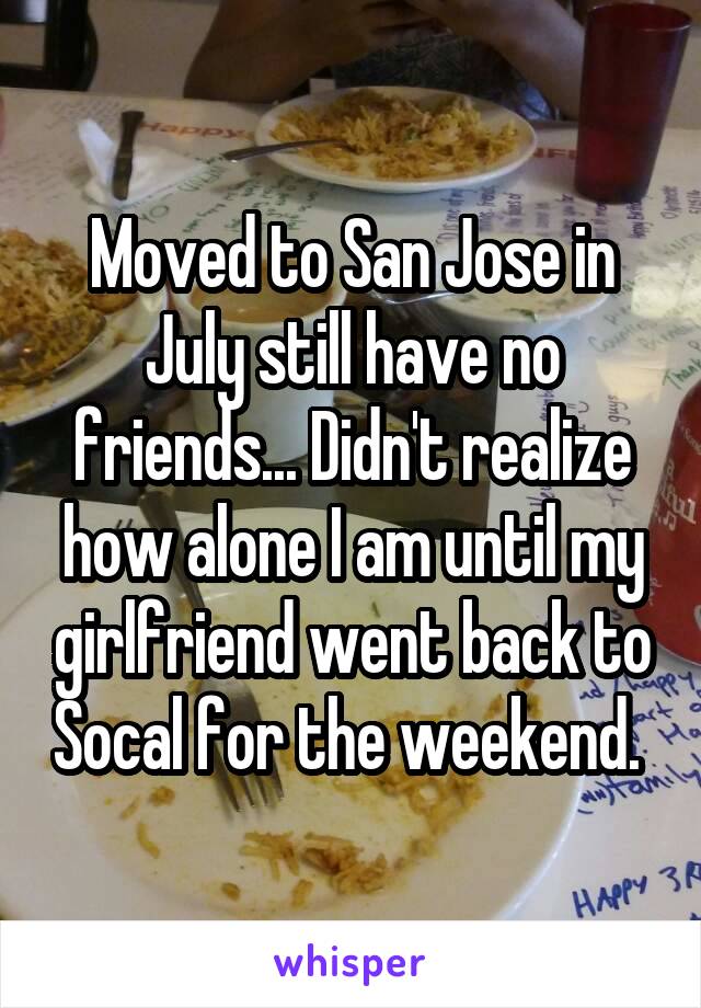 Moved to San Jose in July still have no friends... Didn't realize how alone I am until my girlfriend went back to Socal for the weekend. 