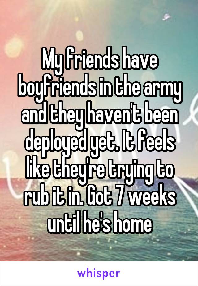 My friends have boyfriends in the army and they haven't been deployed yet. It feels like they're trying to rub it in. Got 7 weeks until he's home