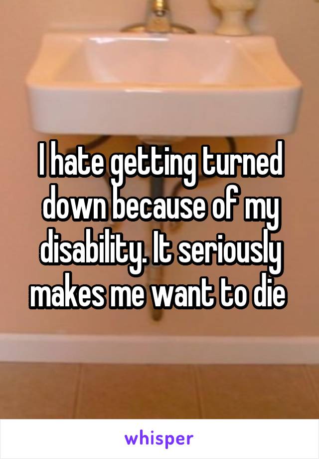 I hate getting turned down because of my disability. It seriously makes me want to die 