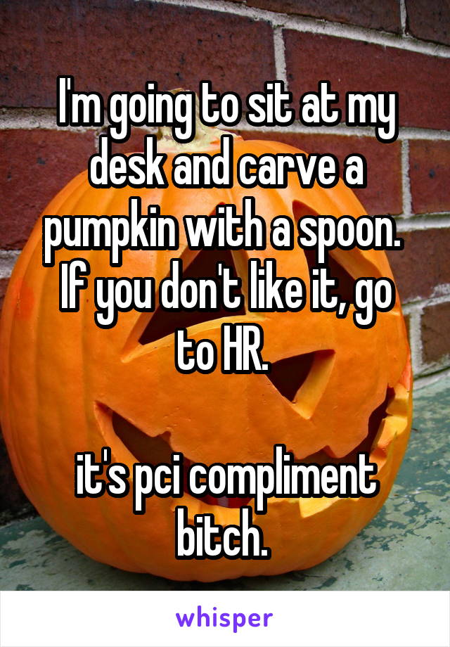 I'm going to sit at my desk and carve a pumpkin with a spoon. 
If you don't like it, go to HR. 

it's pci compliment bitch. 