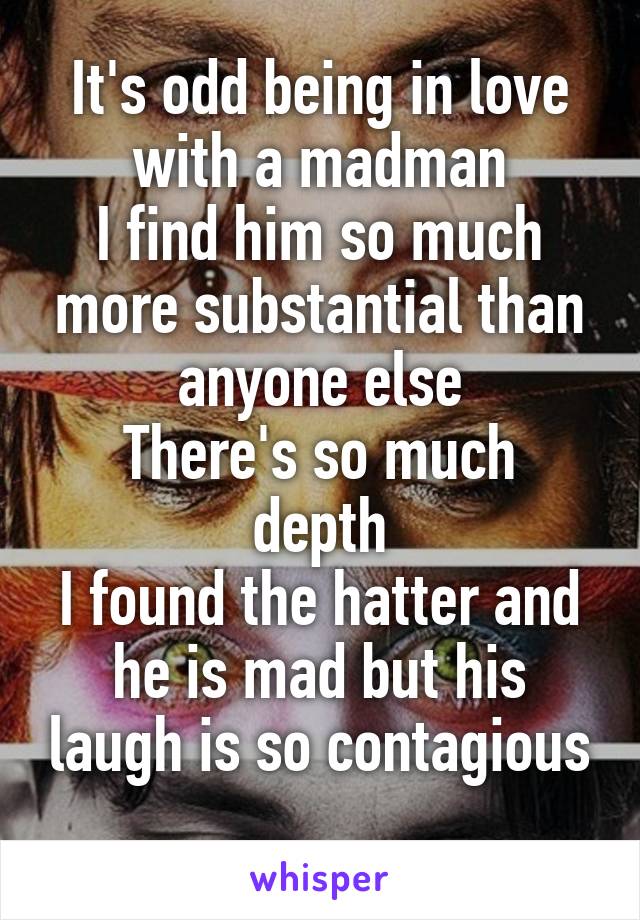 It's odd being in love with a madman
I find him so much more substantial than anyone else
There's so much depth
I found the hatter and he is mad but his laugh is so contagious
