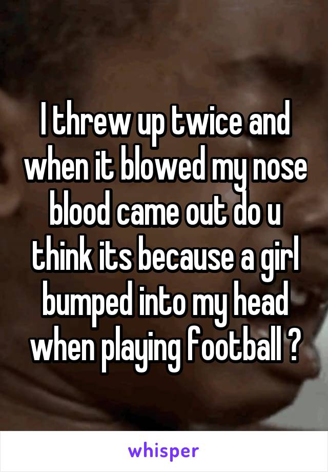 I threw up twice and when it blowed my nose blood came out do u think its because a girl bumped into my head when playing football ?