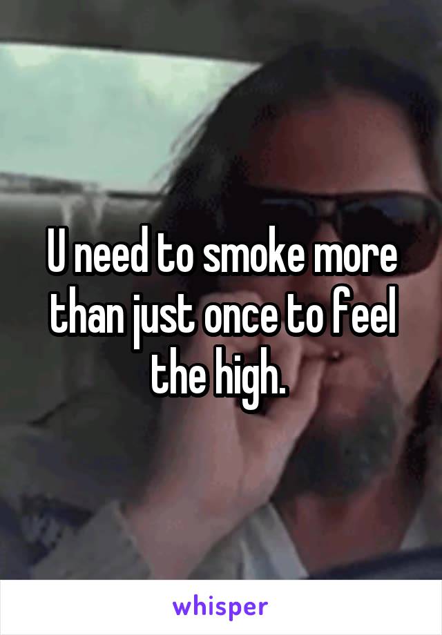 U need to smoke more than just once to feel the high. 