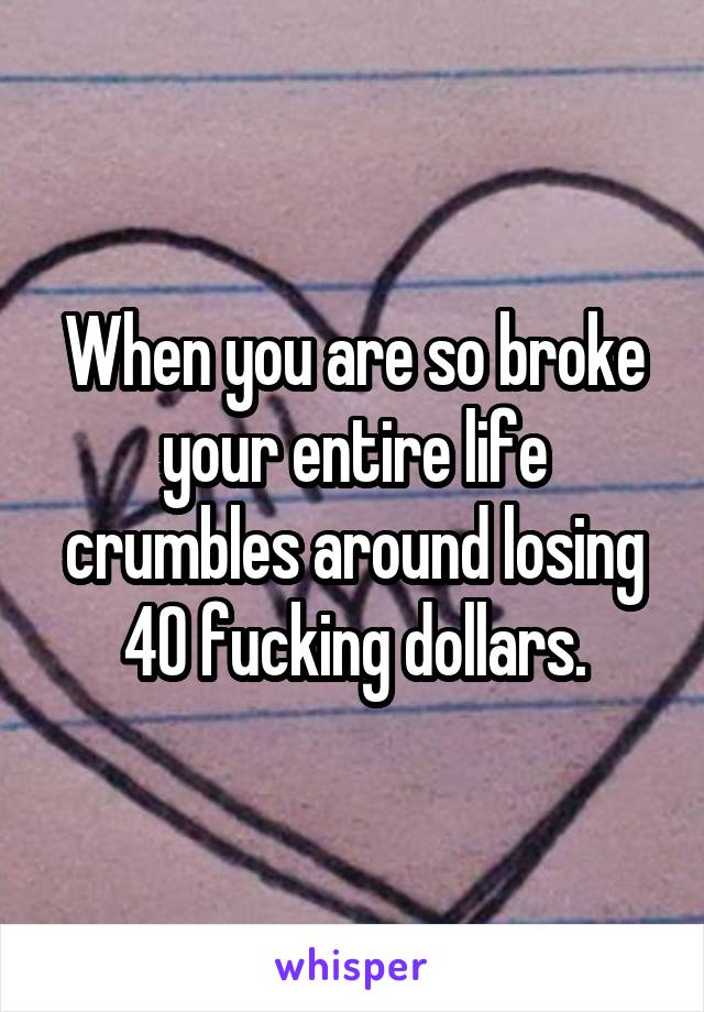 When you are so broke your entire life crumbles around losing 40 fucking dollars.