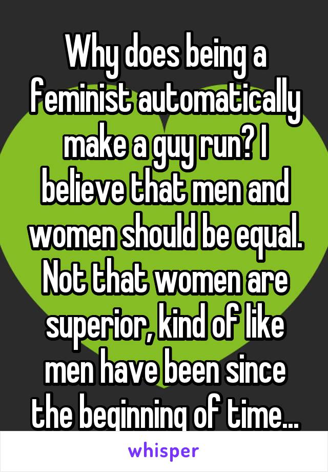 Why does being a feminist automatically make a guy run? I believe that men and women should be equal. Not that women are superior, kind of like men have been since the beginning of time...