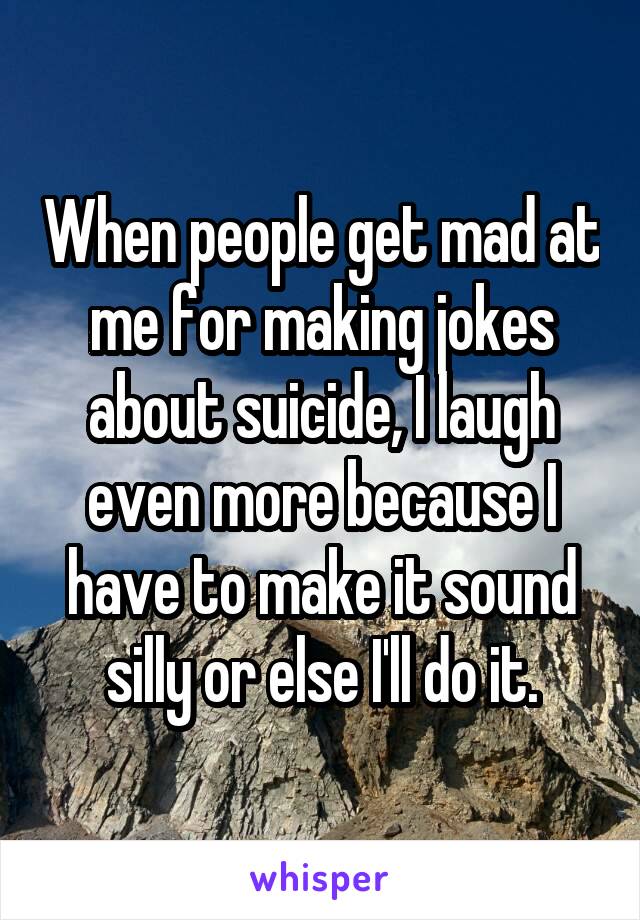 When people get mad at me for making jokes about suicide, I laugh even more because I have to make it sound silly or else I'll do it.