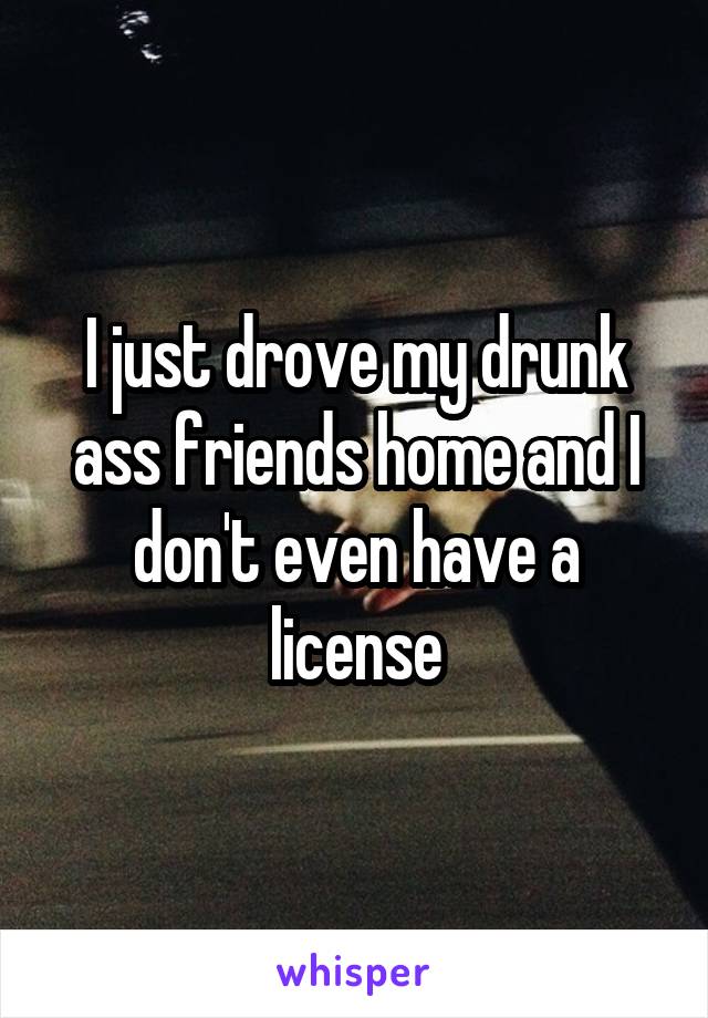 I just drove my drunk ass friends home and I don't even have a license