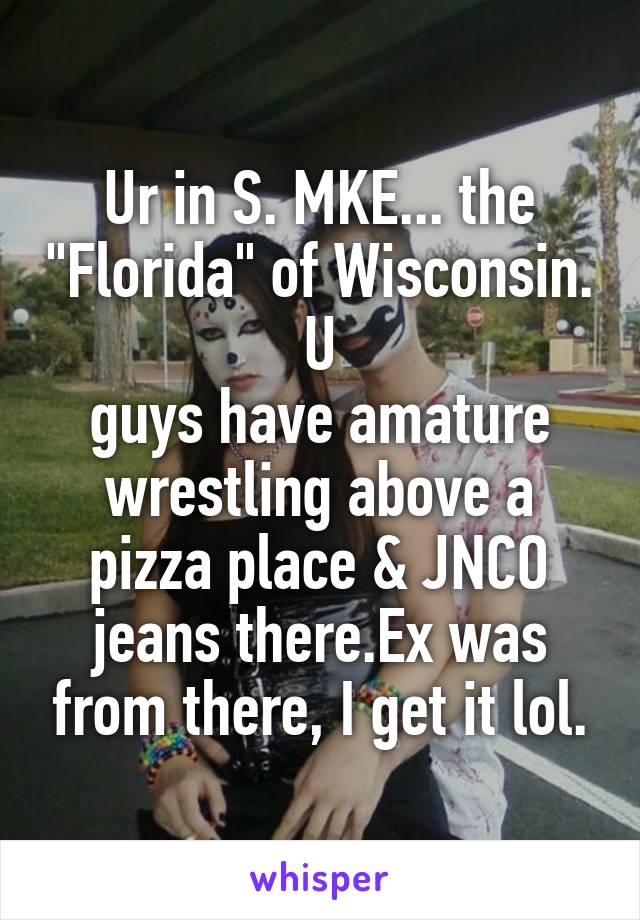 Ur in S. MKE... the "Florida" of Wisconsin. U
guys have amature wrestling above a pizza place & JNCO jeans there.Ex was from there, I get it lol.