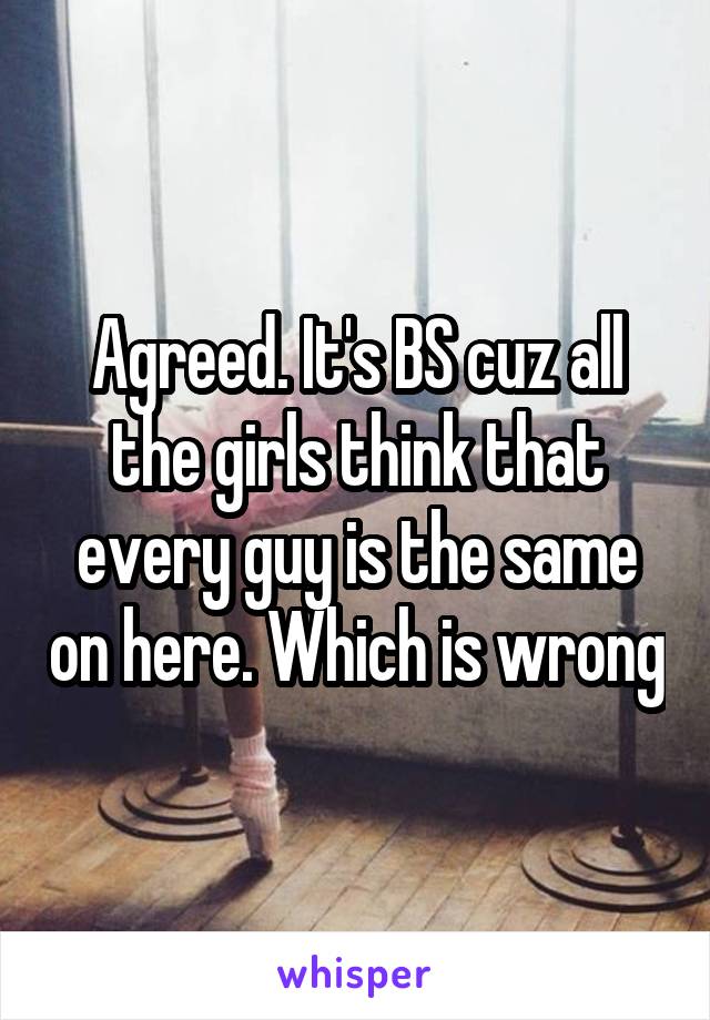 Agreed. It's BS cuz all the girls think that every guy is the same on here. Which is wrong