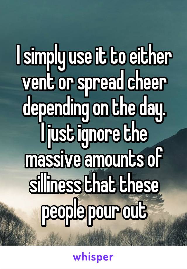 I simply use it to either vent or spread cheer depending on the day.
I just ignore the massive amounts of silliness that these people pour out