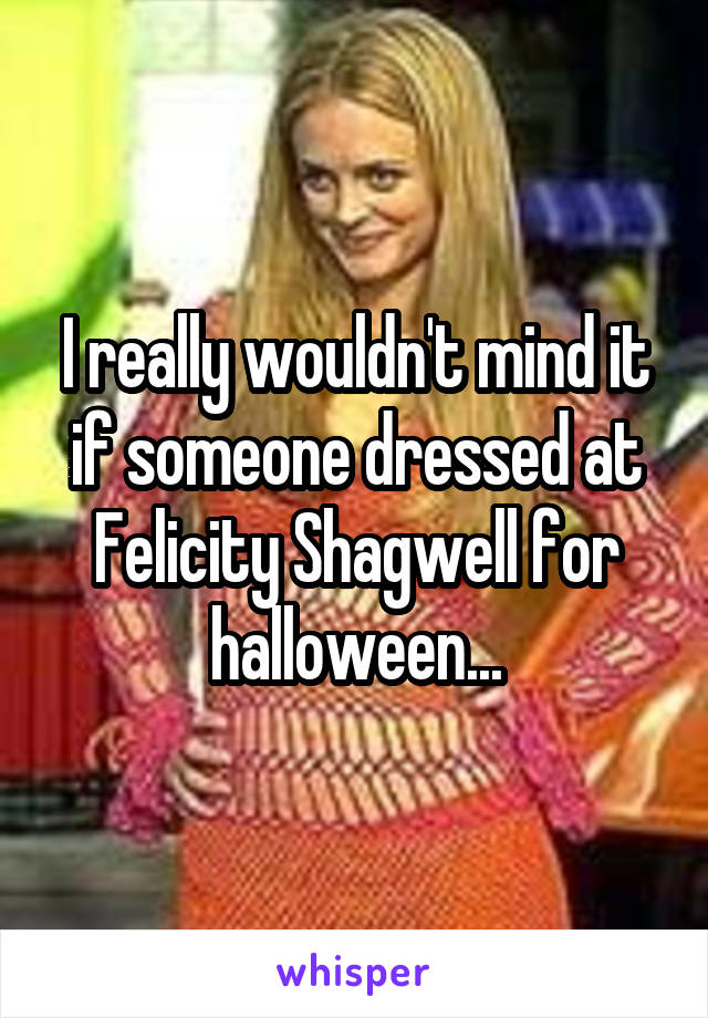 I really wouldn't mind it if someone dressed at Felicity Shagwell for halloween...