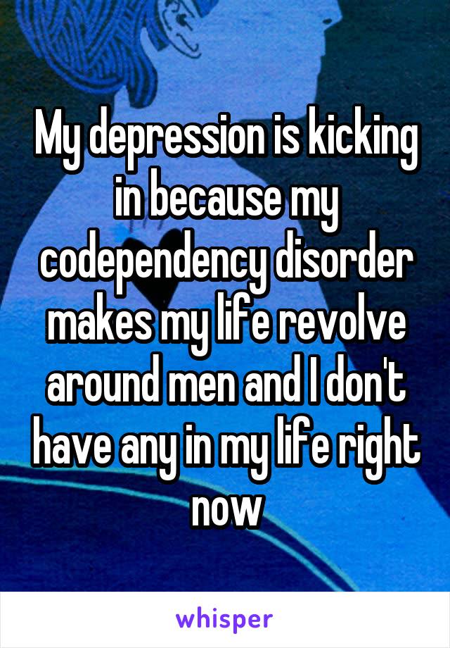 My depression is kicking in because my codependency disorder makes my life revolve around men and I don't have any in my life right now