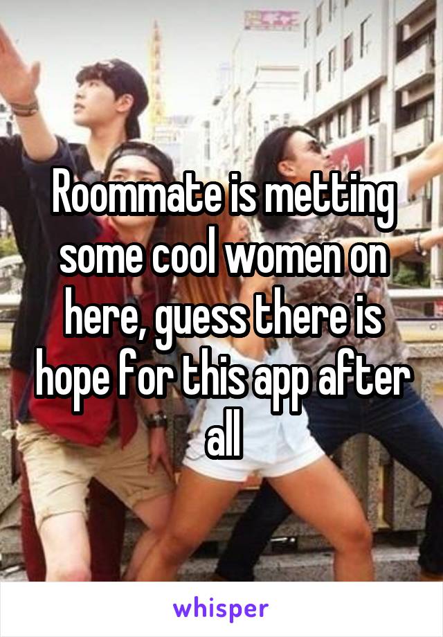 Roommate is metting some cool women on here, guess there is hope for this app after all