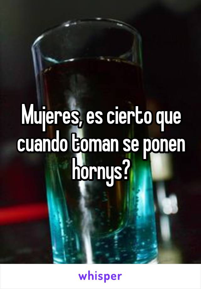 Mujeres, es cierto que cuando toman se ponen hornys?