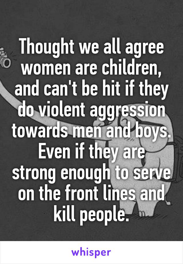 Thought we all agree women are children, and can't be hit if they do violent aggression towards men and boys.
Even if they are strong enough to serve on the front lines and kill people.