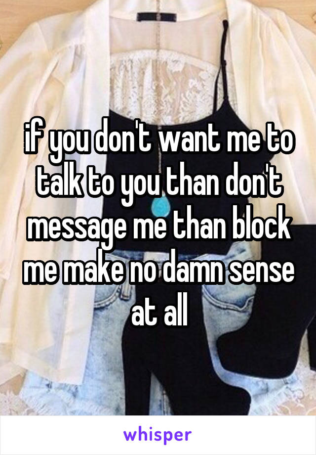 if you don't want me to talk to you than don't message me than block me make no damn sense at all